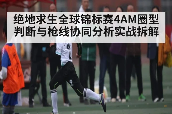 绝地求生全球锦标赛4AM圈型判断与枪线协同分析实战拆解