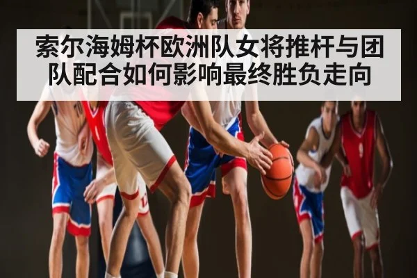 索尔海姆杯欧洲队女将推杆与团队配合如何影响最终胜负走向