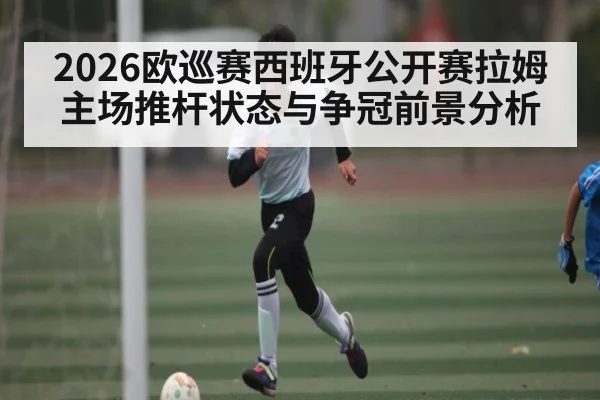 2026欧巡赛西班牙公开赛拉姆主场推杆状态与争冠前景分析