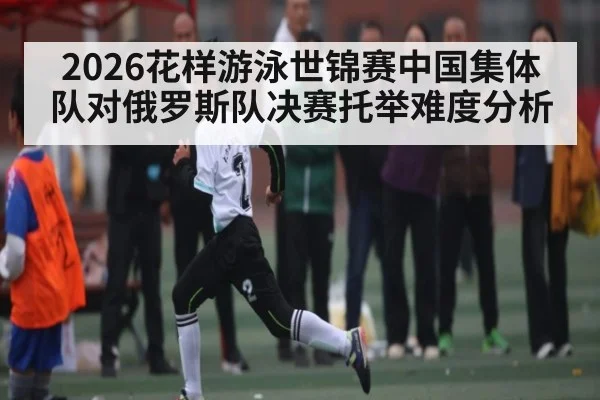 2026花样游泳世锦赛中国集体队对俄罗斯队决赛托举难度分析